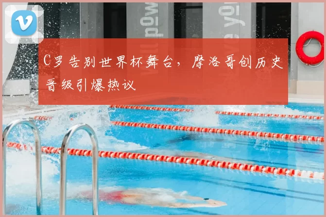 C罗告别世界杯舞台,摩洛哥创历史晋级引爆热议