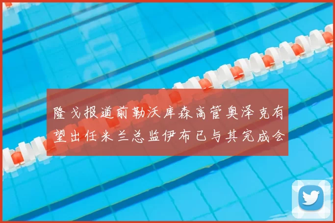 隆戈报道前勒沃库森高管奥泽克有望出任米兰总监伊布已与其完成会面