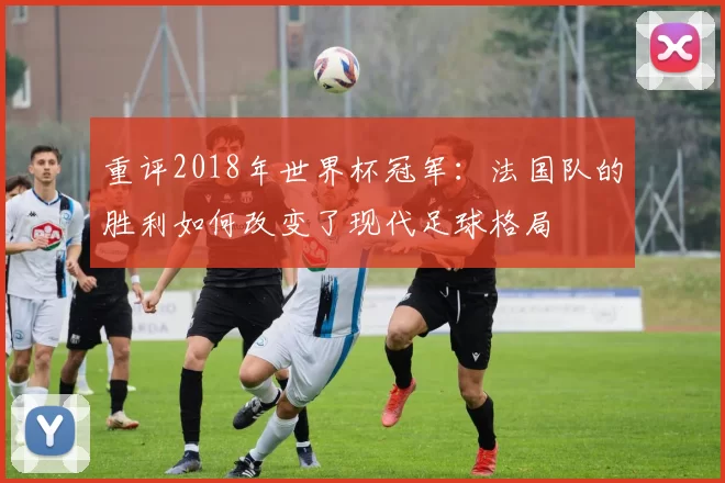 重评2018年世界杯冠军：法国队的胜利如何改变了现代足球格局