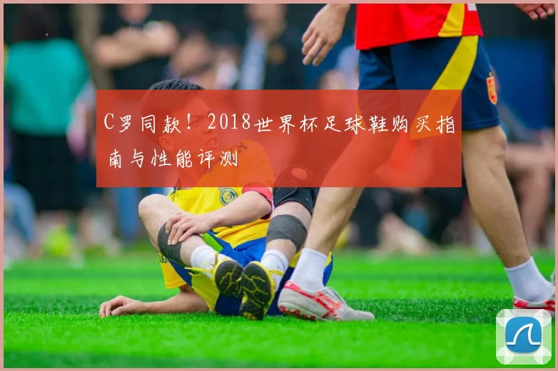 C罗同款!2018世界杯足球鞋购买指南与性能评测