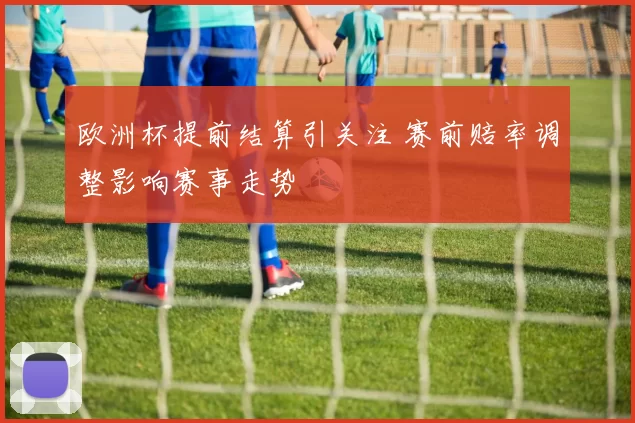 欧洲杯提前结算引关注 赛前赔率调整影响赛事走势