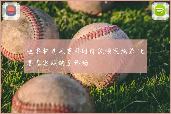世界杯淘汰赛补时阶段频现绝杀 比赛悬念延续至终场