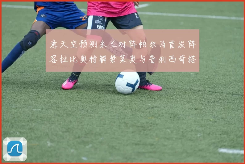 意天空预测米兰对阵帕尔马首发阵容拉比奥特解禁莱奥与普利西奇搭档出战