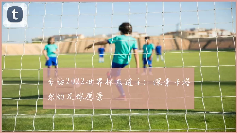 专访2022世界杯东道主：探索卡塔尔的足球愿景