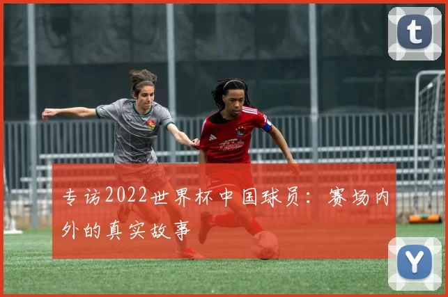 专访2022世界杯中国球员：赛场内外的真实故事