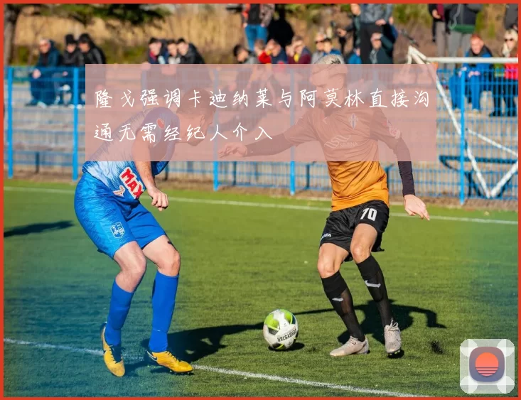 隆戈强调卡迪纳莱与阿莫林直接沟通无需经纪人介入