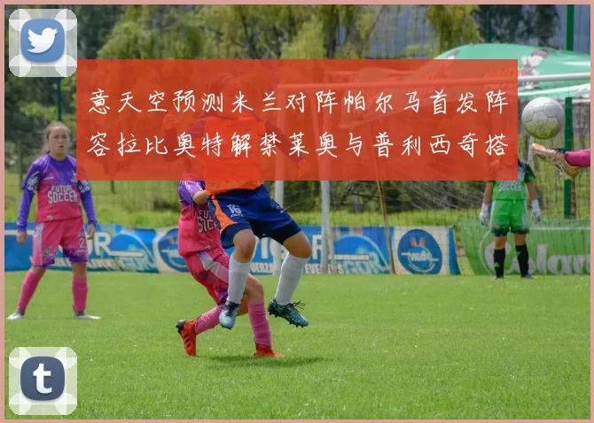 意天空预测米兰对阵帕尔马首发阵容拉比奥特解禁莱奥与普利西奇搭档出战