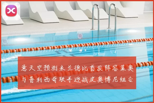 意天空预测米兰德比首发阵容莱奥与普利西奇联手迎战皮奥博尼组合