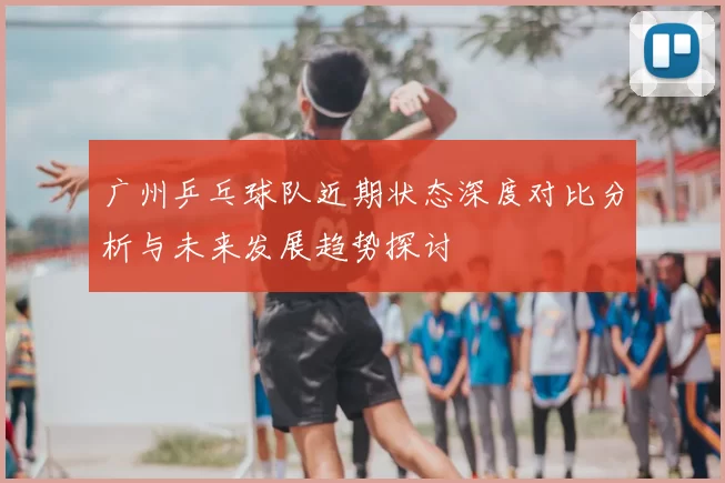 广州乒乓球队近期状态深度对比分析与未来发展趋势探讨