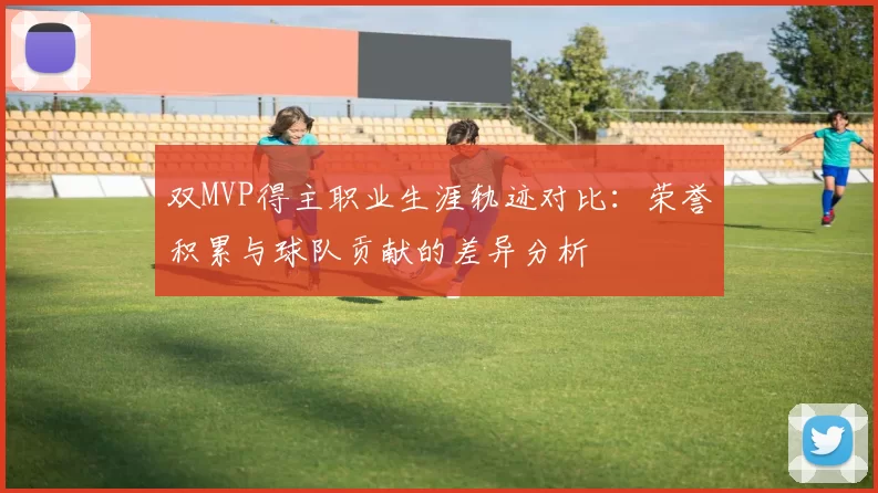 双MVP得主职业生涯轨迹对比:荣誉积累与球队贡献的差异分析