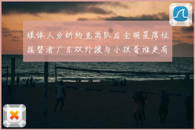 媒体人分析约克离队后全明星席位接替者广东双外援与小孩哥谁更有希望