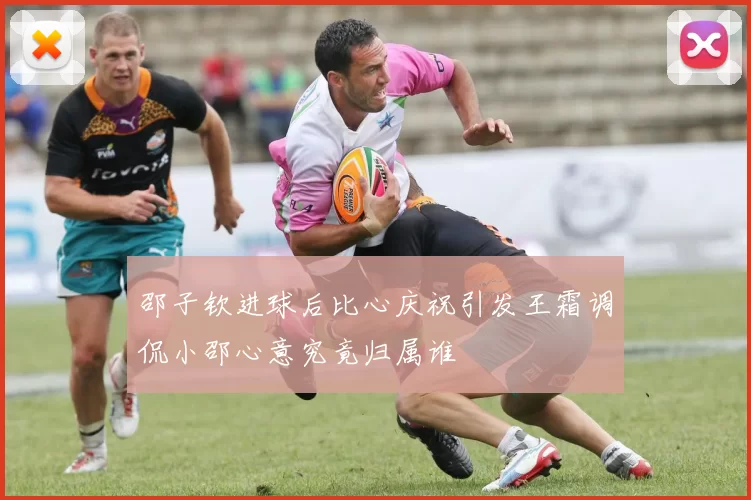 邵子钦进球后比心庆祝引发王霜调侃小邵心意究竟归属谁