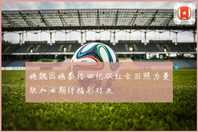 施魏因施泰格回忆双红会旧照为曼联加油期待精彩对决