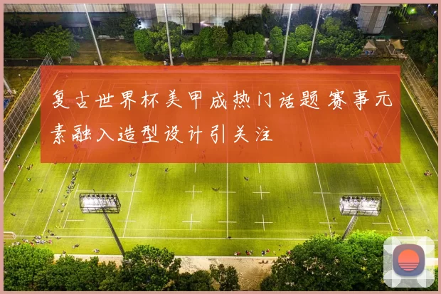 复古世界杯美甲成热门话题 赛事元素融入造型设计引关注
