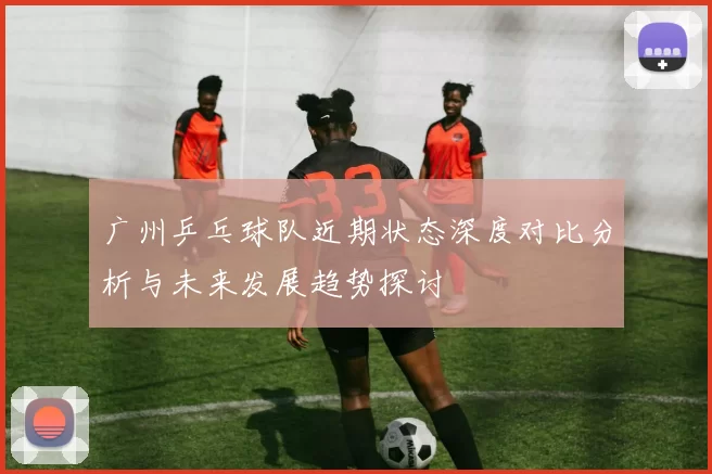 广州乒乓球队近期状态深度对比分析与未来发展趋势探讨