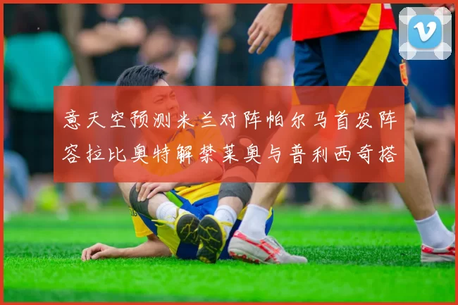 意天空预测米兰对阵帕尔马首发阵容拉比奥特解禁莱奥与普利西奇搭档出战