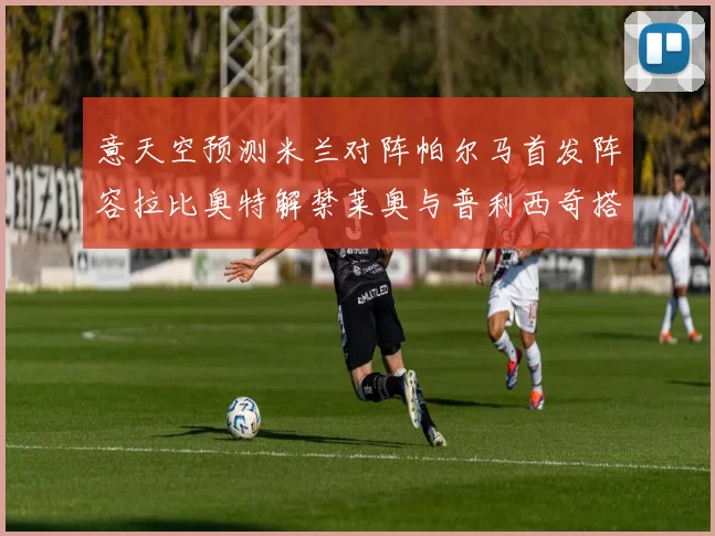 意天空预测米兰对阵帕尔马首发阵容拉比奥特解禁莱奥与普利西奇搭档出战