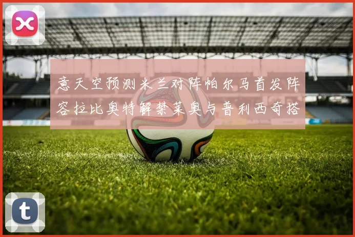 意天空预测米兰对阵帕尔马首发阵容拉比奥特解禁莱奥与普利西奇搭档出战