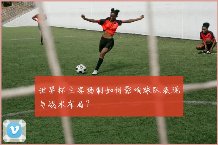 世界杯主客场制如何影响球队表现与战术布局?